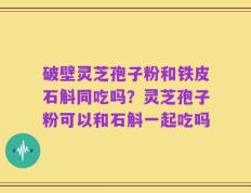 破壁灵芝孢子粉和铁皮石斛同吃吗？灵芝孢子粉可以和石斛一起吃吗