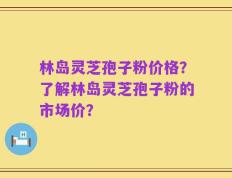 林岛灵芝孢子粉价格？了解林岛灵芝孢子粉的市场价？