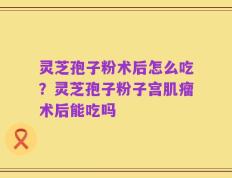 灵芝孢子粉术后怎么吃？灵芝孢子粉子宫肌瘤术后能吃吗