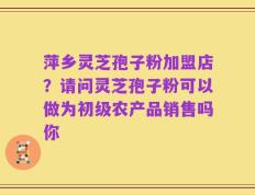 萍乡灵芝孢子粉加盟店？请问灵芝孢子粉可以做为初级农产品销售吗你