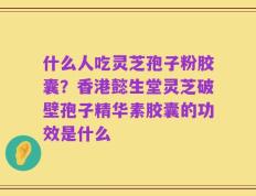什么人吃灵芝孢子粉胶囊？香港懿生堂灵芝破壁孢子精华素胶囊的功效是什么