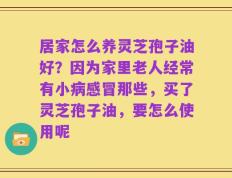 居家怎么养灵芝孢子油好？因为家里老人经常有小病感冒那些，买了灵芝孢子油，要怎么使用呢
