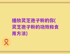 播放灵芝孢子粉的你(灵芝孢子粉的功效和食用方法)