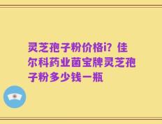 灵芝孢子粉价格i？佳尔科药业菌宝牌灵芝孢子粉多少钱一瓶