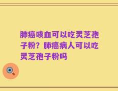 肺癌咳血可以吃灵芝孢子粉？肺癌病人可以吃灵芝孢子粉吗