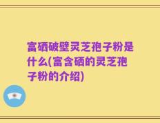 富硒破壁灵芝孢子粉是什么(富含硒的灵芝孢子粉的介绍)