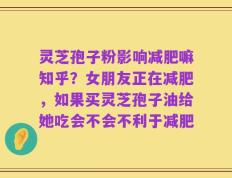 灵芝孢子粉影响减肥嘛知乎？女朋友正在减肥，如果买灵芝孢子油给她吃会不会不利于减肥