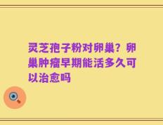 灵芝孢子粉对卵巢？卵巢肿瘤早期能活多久可以治愈吗