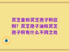 灵芝皇和灵芝孢子粉区别？灵芝孢子油和灵芝孢子粉有什么不同之处