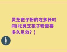 灵芝孢子粉的吃多长时间(吃灵芝孢子粉需要多久见效？)