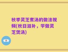 秋季灵芝煮汤的做法视频(秋日滋补，学做灵芝煲汤)