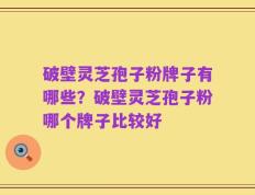 破壁灵芝孢子粉牌子有哪些？破壁灵芝孢子粉哪个牌子比较好