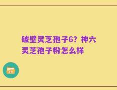 破壁灵芝孢子6？神六灵芝孢子粉怎么样