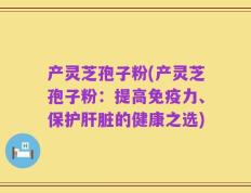 产灵芝孢子粉(产灵芝孢子粉：提高免疫力、保护肝脏的健康之选)