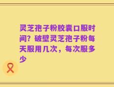灵芝孢子粉胶囊口服时间？破壁灵芝孢子粉每天服用几次，每次服多少