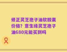 修正灵芝孢子油软胶囊价格？意生缘灵芝孢子油680元能买到吗