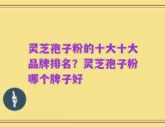 灵芝孢子粉的十大十大品牌排名？灵芝孢子粉哪个牌子好