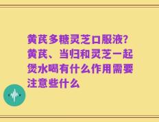 黄芪多糖灵芝口服液？黄芪、当归和灵芝一起煲水喝有什么作用需要注意些什么