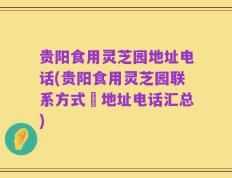 贵阳食用灵芝园地址电话(贵阳食用灵芝园联系方式–地址电话汇总)