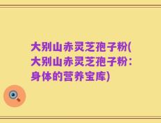 大别山赤灵芝孢子粉(大别山赤灵芝孢子粉：身体的营养宝库)