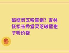破壁灵芝粉直销？吉林抚松玉秀堂灵芝破壁孢子粉价格
