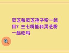 灵芝和灵芝孢子粉一起用？三七粉能和灵芝粉一起吃吗