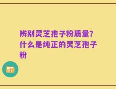 辨别灵芝孢子粉质量？什么是纯正的灵芝孢子粉