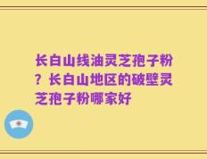 长白山线油灵芝孢子粉？长白山地区的破壁灵芝孢子粉哪家好