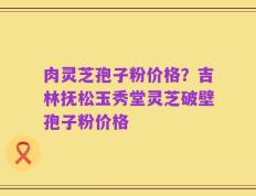 肉灵芝孢子粉价格？吉林抚松玉秀堂灵芝破壁孢子粉价格