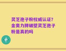 灵芝孢子粉权威认证？金奥力牌破壁灵芝孢子粉是真的吗