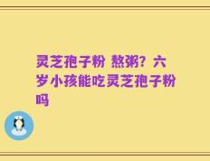 灵芝孢子粉 熬粥？六岁小孩能吃灵芝孢子粉吗