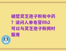 破壁灵芝孢子粉和中药？请问人参皂苷Rh2可以与灵芝孢子粉同时服用