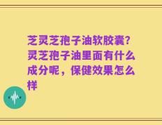 芝灵芝孢子油软胶囊？灵芝孢子油里面有什么成分呢，保健效果怎么样