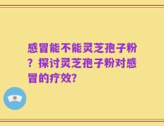 感冒能不能灵芝孢子粉？探讨灵芝孢子粉对感冒的疗效？