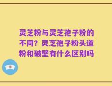 灵芝粉与灵芝孢子粉的不同？灵芝孢子粉头道粉和破壁有什么区别吗