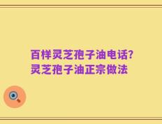 百样灵芝孢子油电话？灵芝孢子油正宗做法