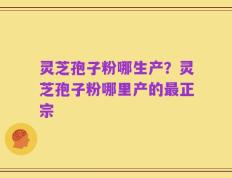 灵芝孢子粉哪生产？灵芝孢子粉哪里产的最正宗