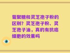 葡聚糖和灵芝孢子粉的区别？灵芝孢子粉、灵芝孢子油，真的有抗癌细胞的效果吗