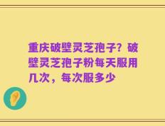重庆破壁灵芝孢子？破壁灵芝孢子粉每天服用几次，每次服多少