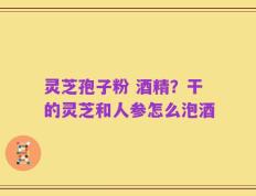 灵芝孢子粉 酒精？干的灵芝和人参怎么泡酒