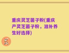 重庆灵芝菌子粉(重庆产灵芝菌子粉，滋补养生好选择)