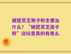 破壁灵芝袍子粉主要治什么？“破壁灵芝孢子粉”这玩意真的有用么