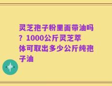 灵芝孢子粉里面带油吗？1000公斤灵芝萃体可取出多少公斤纯孢子油