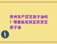 贵州生产灵芝孢子油吗？哪里能买到正宗灵芝孢子油