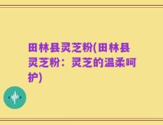 田林县灵芝粉(田林县灵芝粉：灵芝的温柔呵护)
