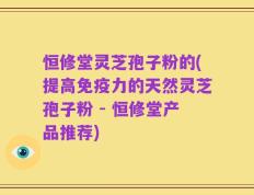 恒修堂灵芝孢子粉的(提高免疫力的天然灵芝孢子粉 - 恒修堂产品推荐)
