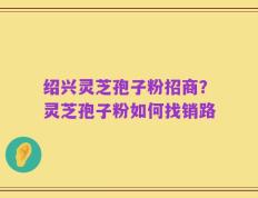 绍兴灵芝孢子粉招商？灵芝孢子粉如何找销路
