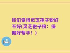 你们觉得灵芝孢子粉好不好(灵芝孢子粉：保健好帮手！)