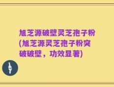 旭芝源破壁灵芝孢子粉(旭芝源灵芝孢子粉突破破壁，功效显著)