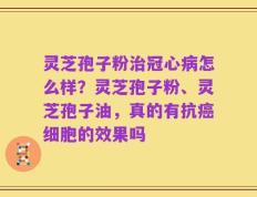 灵芝孢子粉治冠心病怎么样？灵芝孢子粉、灵芝孢子油，真的有抗癌细胞的效果吗